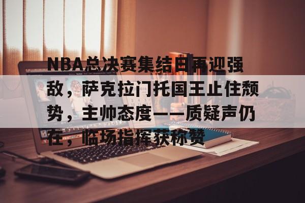 乐鱼-包含NBA总决赛集结日再迎强敌，萨克拉门托国王止住颓势，主帅态度——质疑声仍在，临场指挥获称赞的词条