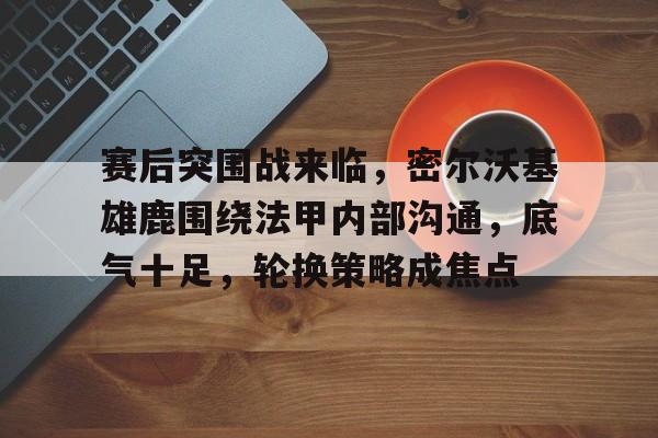 乐鱼-赛后突围战来临，密尔沃基雄鹿围绕法甲内部沟通，底气十足，轮换策略成焦点(密尔沃基雄鹿vs爵士)